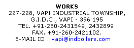 Text Box: WORKS
227-228, VAPI INDUSTRIAL TOWNSHIP, 
G.I.D.C., VAPI - 396 195 
TEL. +91-260-2431549, 2432899  
FAX. +91-260-2421102. 
E-MAIL ID : vapi@indboilers.com     
